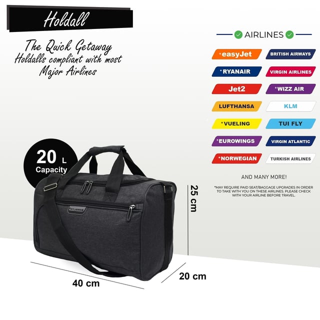 Holdall Carry On 40x 20 x25cm Under-seat Travel Cabin Bag for Ryanair, Easy Jet




RYANAIR-FRIENDLY - Specifically designed to meet Ryanair's free carry-on requirements, helping you avoid extra baggage fees. Also cabin-approved for other major airlines such as British Airways, Emirates, Lufthansa, Virgin Atlantic, KLM, and more.



CABIN-APPROVED FOR MOST AIRLINES - Approved for cabin use with major airlines including British Airways, Ryanair, EasyJet, Emirates, Jet2, KLM, Virgin Atlantic, and others.



SECURE ATTACHMENT - The back strap fits securely over any telescopic suitcase handle. Simply release the Velcro strip and slide the strap over the handle for a snug fit.



ULTRA-LIGHTWEIGHT - Made from lightweight polyester material, this bag weighs just 350g, allowing you to maximize your packing capacity.



ADJUSTABLE SHOULDER STRAP - The adjustable crossbody strap can be extended up to 105cm (41 inches) for a customized fit.




DIMENSIONS: Height: 20cm | Width: 40cm | Depth: 25cm

20 Litre Capacity